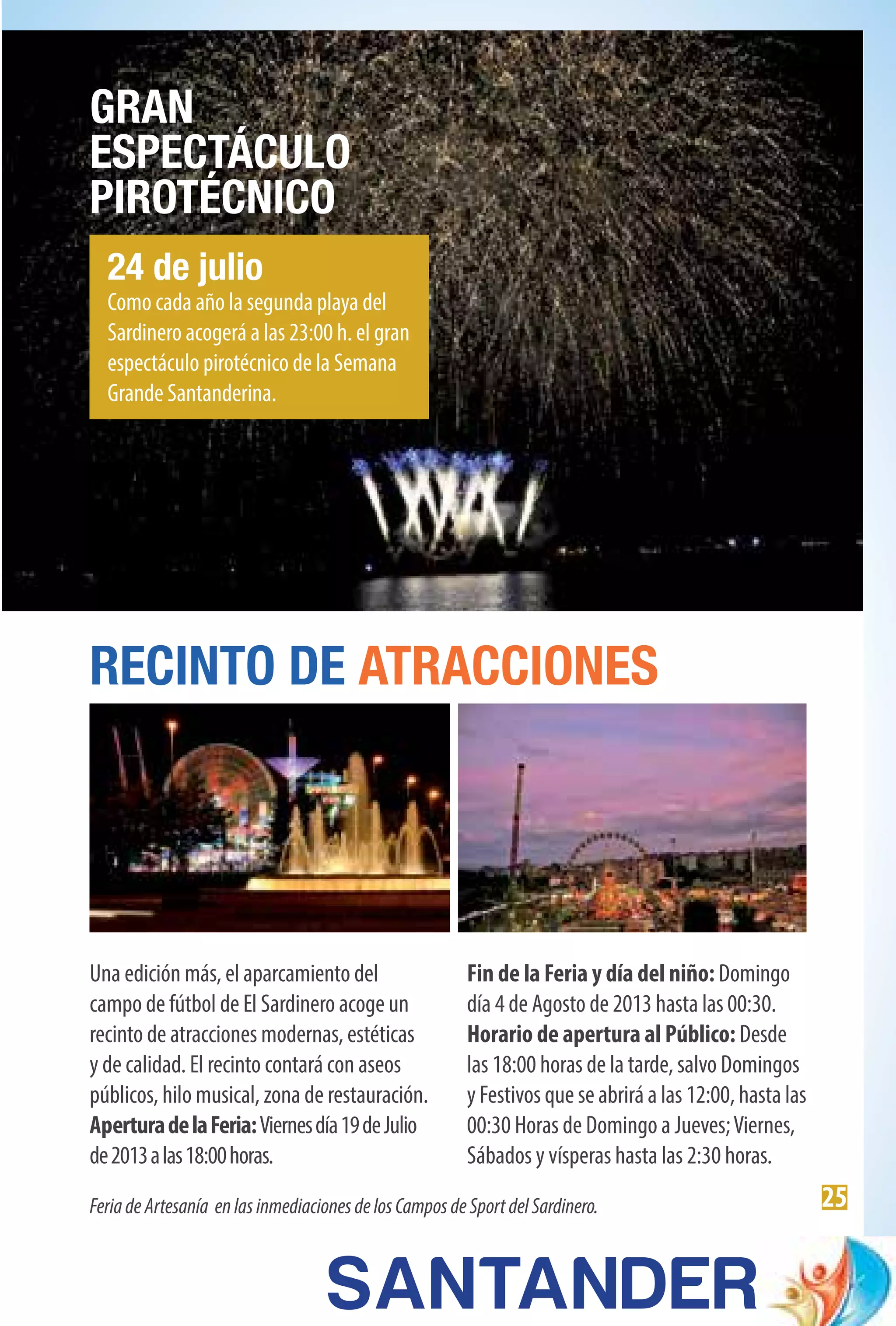 25
24 de julio
Como cada año la segunda playa del
Sardinero acogerá a las 23:00 h. el gran
espectáculo pirotécnico de la Semana
Grande Santanderina.
GRAN
ESPECTÁCULO
PIROTÉCNICO
RECINTO DE ATRACCIONES
Una edición más, el aparcamiento del
campo de fútbol de El Sardinero acoge un
recinto de atracciones modernas, estéticas
y de calidad. El recinto contará con aseos
públicos, hilo musical, zona de restauración.
AperturadelaFeria:Viernesdía19deJulio
de2013alas18:00horas.
Fin de la Feria y día del niño: Domingo
día 4 de Agosto de 2013 hasta las 00:30.
Horario de apertura al Público: Desde
las 18:00 horas de la tarde, salvo Domingos
y Festivos que se abrirá a las 12:00, hasta las
00:30 Horas de Domingo a Jueves;Viernes,
Sábados y vísperas hasta las 2:30 horas.
FeriadeArtesanía enlasinmediacionesdelosCamposdeSportdelSardinero.
 