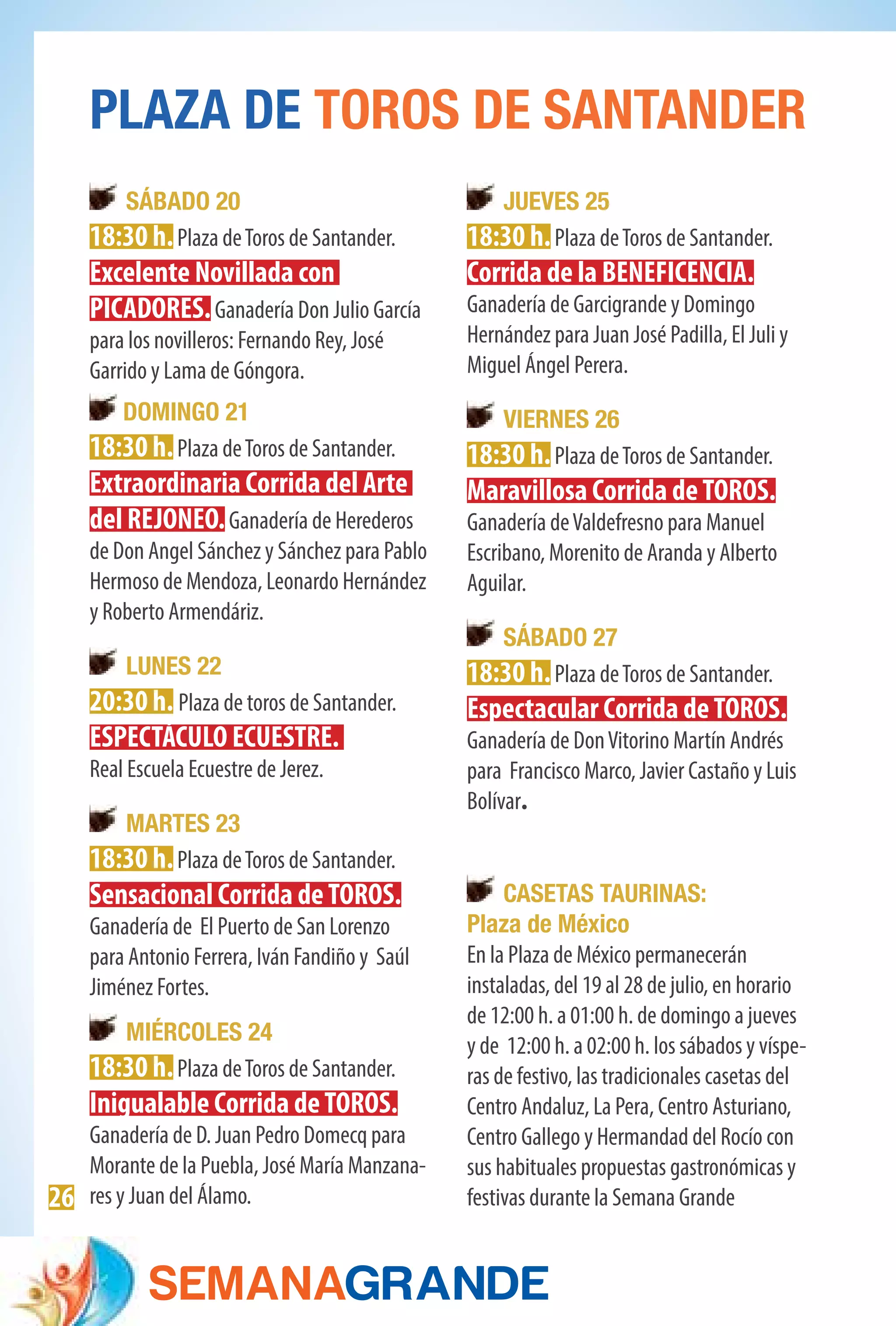 26
PLAZA DE TOROS DE SANTANDER
SÁBADO 20
18:30 h.Plaza deToros de Santander.
Excelente Novillada con
PICADORES.Ganadería Don Julio García
para los novilleros: Fernando Rey, José
Garrido y Lama de Góngora.
DOMINGO 21
18:30 h.Plaza deToros de Santander.
Extraordinaria Corrida del Arte
del REJONEO.Ganadería de Herederos
de Don Angel Sánchez y Sánchez para Pablo
Hermoso de Mendoza, Leonardo Hernández
y Roberto Armendáriz.
LUNES 22
20:30 h. Plaza de toros de Santander.
ESPECTÁCULO ECUESTRE.
Real Escuela Ecuestre de Jerez.
MARTES 23
18:30 h.Plaza deToros de Santander.
Sensacional Corrida deTOROS.
Ganadería de El Puerto de San Lorenzo
para Antonio Ferrera, Iván Fandiño y Saúl
Jiménez Fortes.
MIÉRCOLES 24
18:30 h.Plaza deToros de Santander.
Inigualable Corrida deTOROS.
Ganadería de D. Juan Pedro Domecq para
Morante de la Puebla, José María Manzana-
res y Juan del Álamo.
JUEVES 25
18:30 h.Plaza deToros de Santander.
Corrida de la BENEFICENCIA.
Ganadería de Garcigrande y Domingo
Hernández para Juan José Padilla, El Juli y
Miguel Ángel Perera.
VIERNES 26
18:30 h.Plaza deToros de Santander.
Maravillosa Corrida deTOROS.
Ganadería deValdefresno para Manuel
Escribano, Morenito de Aranda y Alberto
Aguilar.
SÁBADO 27
18:30 h.Plaza deToros de Santander.
Espectacular Corrida deTOROS.
Ganadería de DonVitorino Martín Andrés
para  Francisco Marco, Javier Castaño y Luis
Bolívar. 
CASETAS TAURINAS:
Plaza de México
En la Plaza de México permanecerán
instaladas, del 19 al 28 de julio, en horario
de 12:00 h. a 01:00 h. de domingo a jueves
y de 12:00 h. a 02:00 h. los sábados y víspe-
ras de festivo, las tradicionales casetas del
Centro Andaluz, La Pera, Centro Asturiano,
Centro Gallego y Hermandad del Rocío con
sus habituales propuestas gastronómicas y
festivas durante la Semana Grande
 