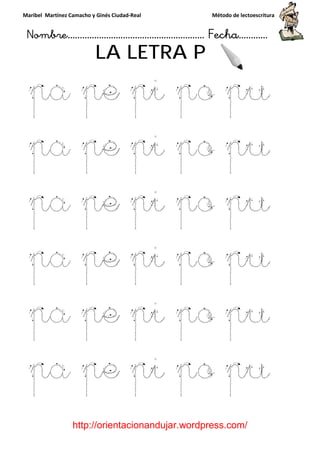 Maribel Martínez Camacho y Ginés Ciudad
Nombre…………………………
http://orientacionandujar.wordpress.com/
LA LETRA P
pa pe pi po pu
pa pe pi po pu
pa pe pi po pu
pa pe pi po pu
pa pe pi po pu
pa pe pi po pu
y Ginés Ciudad-Real Método de lectoescritura
………………………………… Fecha
://orientacionandujar.wordpress.com/
LA LETRA P
pa pe pi po pu
pa pe pi po pu
pa pe pi po pu
pa pe pi po pu
pa pe pi po pu
pe pi po pu
Método de lectoescritura
……………………… Fecha…………
://orientacionandujar.wordpress.com/
pa pe pi po pu
pa pe pi po pu
pa pe pi po pu
pa pe pi po pu
pa pe pi po pu
pe pi po pu
 