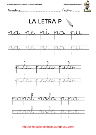 Maribel Martínez Camacho y Ginés Ciudad
Nombre…………………………
http://orientacionandujar.wordpress.com/
LA LETRA P
pa pe pi po pu
pa pe pi po pu
pila pala pelo
pila pala pelo
papel polo pipa
papel polo pipa
y Ginés Ciudad-Real Método de lectoescritura
………………………………… Fecha
://orientacionandujar.wordpress.com/
LA LETRA P
pa pe pi po pu
pa pe pi po pu
pila pala pelo
pila pala pelo
papel polo pipa
apel polo pipa
Método de lectoescritura
……………………… Fecha…………
://orientacionandujar.wordpress.com/
pa pe pi po pu
pa pe pi po pu
pila pala pelo
pila pala pelo
papel polo pipa
apel polo pipa
 