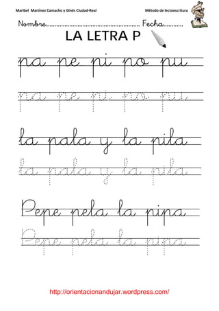 Maribel Martínez Camacho y Ginés Ciudad
Nombre…………………………
http://orientacionandujar.wordpress.com/
LA LETRA P
pa pe pi po p
pa pe pi po pu
la pala y la pila
la pala y la pila
Pepe pela la pipa
Pepe pela la pipa
y Ginés Ciudad-Real Método de lectoescritura
………………………………… Fecha
://orientacionandujar.wordpress.com/
LA LETRA P
pa pe pi po p
pa pe pi po pu
pala y la pila
pala y la pila
Pepe pela la pipa
Pepe pela la pipa
Método de lectoescritura
……………………… Fecha…………
://orientacionandujar.wordpress.com/
pa pe pi po pu
pa pe pi po pu
pala y la pila
pala y la pila
Pepe pela la pipa
Pepe pela la pipa
 