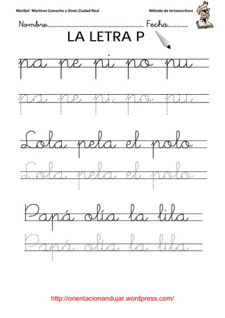 Maribel Martínez Camacho y Ginés Ciudad
Nombre…………………………
http://orientacionandujar.wordpress.com/
LA LETRA P
pa pe pi po pu
pa pe pi po pu
Lola pela el polo
Lola pela el polo
Papá olía la lila
Papá olía la lila
y Ginés Ciudad-Real Método de lectoescritura
………………………………… Fecha
://orientacionandujar.wordpress.com/
LA LETRA P
pe pi po pu
pa pe pi po pu
Lola pela el polo
Lola pela el polo
apá olía la lila
apá olía la lila
Método de lectoescritura
……………………… Fecha…………
://orientacionandujar.wordpress.com/
pe pi po pu
pa pe pi po pu
Lola pela el polo
Lola pela el polo
apá olía la lila
apá olía la lila
 