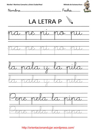 Maribel Martínez Camacho y Ginés Ciudad
Nombre…………………………
http://orientacionandujar.wordpress.com/
LA LETRA P
pa pe pi po pu
pa pe pi po
la pala y la pila
la pala y la pila
Pepe pela la pipa
Pepe pela la pipa
y Ginés Ciudad-Real Método de lectoescritura
………………………………… Fecha
://orientacionandujar.wordpress.com/
LA LETRA P
pa pe pi po pu
pa pe pi po
la pala y la pila
la pala y la pila
Pepe pela la pipa
Pepe pela la pipa
Método de lectoescritura
……………………… Fecha…………
://orientacionandujar.wordpress.com/
pa pe pi po pu
pa pe pi po pu
la pala y la pila
la pala y la pila
Pepe pela la pipa
Pepe pela la pipa
 