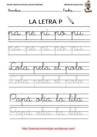 Maribel Martínez Camacho y Ginés Ciudad
Nombre…………………………
http://orientacionandujar.wordpress.com/
LA LETRA P
pa pe pi po pu
pa pe pi po pu
Lola pela el polo
Lola pela el polo
Papá olía la lila
Papá olía la lila
y Ginés Ciudad-Real Método de lectoescritura
………………………………… Fecha
://orientacionandujar.wordpress.com/
LA LETRA P
pa pe pi po pu
pa pe pi po pu
Lola pela el polo
Lola pela el polo
Papá olía la lila
Papá olía la lila
Método de lectoescritura
……………………… Fecha…………
://orientacionandujar.wordpress.com/
pa pe pi po pu
pa pe pi po pu
Lola pela el polo
Lola pela el polo
Papá olía la lila
Papá olía la lila
 