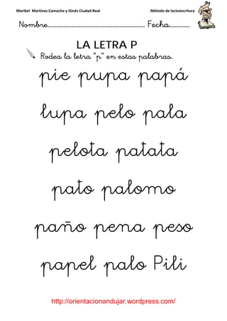 Maribel Martínez Camacho y Ginés Ciudad
Nombre…………………………
http://orientacionandujar.wordpress.com/
LA LETRA P
Rodea la letra “p
pie pupa papá
lupa pelo pala
pelota patata
pato palomo
paño pena peso
papel palo Pili
y Ginés Ciudad-Real Método de lectoescritura
………………………………… Fecha
://orientacionandujar.wordpress.com/
LA LETRA P
Rodea la letra “p” en estas palabras.
pie pupa papá
lupa pelo pala
pelota patata
pato palomo
paño pena peso
papel palo Pili
Método de lectoescritura
……………………… Fecha…………
://orientacionandujar.wordpress.com/
” en estas palabras.
pie pupa papá
lupa pelo pala
pelota patata
pato palomo
paño pena peso
papel palo Pili
 