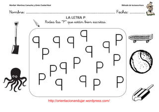 Maribel Martínez Camacho y Ginés Ciudad-Real
Nombre: ……………..………………………………………………………….
http://orientacionandujar.wordpress.com/
Rodea las
……………………………………………….………………… Fecha
://orientacionandujar.wordpress.com/
LA LETRA P
Rodea las “P” que están bien escritas.
Método de lectoescritura
………………… Fecha: ………………
 
