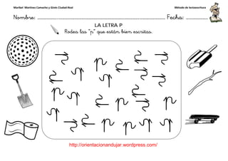 Maribel Martínez Camacho y Ginés Ciudad-Real
Nombre: ……………..………………………………………………………….
http://orientacionandujar.wordpress.com/
Rodea las
Rodea las
……………………………………………….………………… Fecha
://orientacionandujar.wordpress.com/
LA LETRA P
Rodea las “p” que están bien escritas.
Rodea las “p” que están bien escritas.
Método de lectoescritura
………………… Fecha: ………………
 