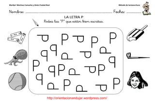 Maribel Martínez Camacho y Ginés Ciudad-Real
Nombre: ……………..………………………………………………………….
http://orientacionandujar.wordpress.com/
Rodea las
……………………………………………….………………… Fecha
://orientacionandujar.wordpress.com/
LA LETRA P
Rodea las “P” que están bien escritas.
Método de lectoescritura
………………… Fecha: ………………
 
