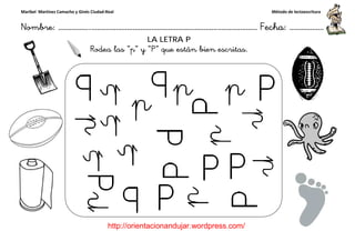 Maribel Martínez Camacho y Ginés Ciudad-Real
Nombre: ……………..………………………………………………………….
http://orientacionandujar.wordpress.com/
Rodea las “p” y “P
……………………………………………….………………… Fecha
://orientacionandujar.wordpress.com/
LA LETRA P
“p” y “P” que están bien escritas.
Método de lectoescritura
………………… Fecha: ………………
 