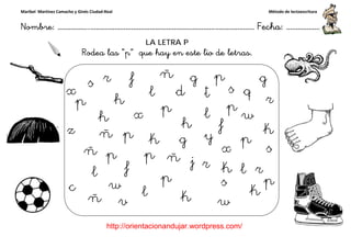 Maribel Martínez Camacho y Ginés Ciudad-Real
Nombre: ……………..………………………………………………………….
http://orientacionandujar.wordpress.com/
Rodea las “p
……………………………………………….………………… Fecha
://orientacionandujar.wordpress.com/
LA LETRA P
“p” que hay en este lio de letras.
Método de lectoescritura
………………… Fecha: ………………
 