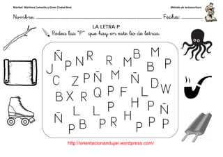 Maribel Martínez Camacho y Ginés Ciudad-Real
Nombre: ……………..………………………………………………………….
http://orientacionandujar.wordpress.com/
Rodea las “P
……………………………………………….………………… Fecha
://orientacionandujar.wordpress.com/
LA LETRA P
P” que hay en este lio de letras.
ç
Método de lectoescritura
………………… Fecha: ………………
 
