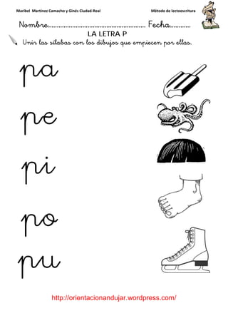 Maribel Martínez Camacho y Ginés Ciudad
Nombre…………………………
http://orientacionandujar.wordpress.com/
Unir las sílabas con los dibujos que empiecen por ellas.
y Ginés Ciudad-Real Método de lectoescritura
………………………………… Fecha
://orientacionandujar.wordpress.com/
LA LETRA P
con los dibujos que empiecen por ellas.
Método de lectoescritura
……………………… Fecha…………
://orientacionandujar.wordpress.com/
con los dibujos que empiecen por ellas.
 