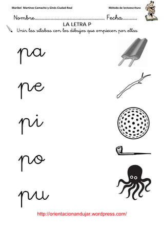 Maribel Martínez Camacho y Ginés Ciudad
Nombre…………………………
http://orientacionandujar.wordpress.com/
Unir las sílabas con los dibujos que empiecen por ellas
y Ginés Ciudad-Real Método de lectoescritura
………………………………… Fecha
://orientacionandujar.wordpress.com/
LA LETRA P
con los dibujos que empiecen por ellas
Método de lectoescritura
……………………… Fecha…………
://orientacionandujar.wordpress.com/
con los dibujos que empiecen por ellas
 