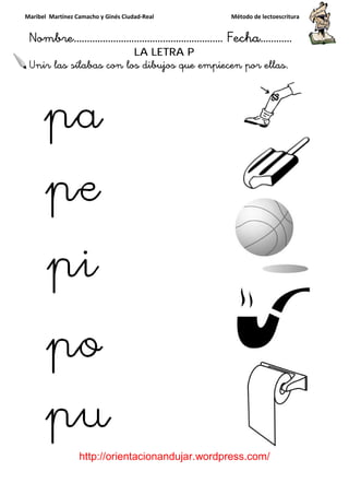 Maribel Martínez Camacho y Ginés Ciudad
Nombre…………………………
http://orientacionandujar.wordpress.com/
Unir las sílabas con los dibujos que empiecen por ellas.
y Ginés Ciudad-Real Método de lectoescritura
………………………………… Fecha
://orientacionandujar.wordpress.com/
LA LETRA P
con los dibujos que empiecen por ellas.
Método de lectoescritura
……………………… Fecha…………
://orientacionandujar.wordpress.com/
con los dibujos que empiecen por ellas.
 