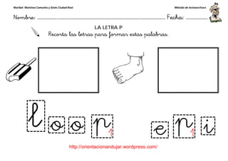 Maribel Martínez Camacho y Ginés Ciudad-Real
Nombre: ……………..………………………………………………………….
http://orientacionandujar.wordpress.com/
Recorta las letras para formar estas palabras.
……………………………………………….………………… Fecha
://orientacionandujar.wordpress.com/
LA LETRA P
Recorta las letras para formar estas palabras.
Método de lectoescritura
………………… Fecha: ………………
Recorta las letras para formar estas palabras.
 