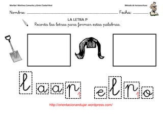 Maribel Martínez Camacho y Ginés Ciudad-Real
Nombre: ……………..………………………………………………………….
http://orientacionandujar.wordpress.com/
Recorta las letras para formar
……………………………………………….………………… Fecha
://orientacionandujar.wordpress.com/
LA LETRA P
Recorta las letras para formar estas palabras.
Método de lectoescritura
………………… Fecha: ………………
estas palabras.
 