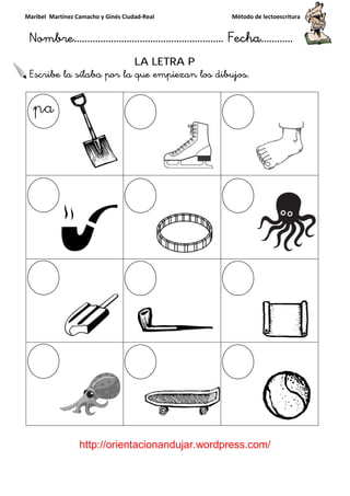 Maribel Martínez Camacho y Ginés Ciudad
Nombre…………………………
http://orientacionandujar.wordpress.com/
Escribe la sílaba por la que empiezan los dibujos
y Ginés Ciudad-Real Método de lectoescritura
………………………………… Fecha
://orientacionandujar.wordpress.com/
LA LETRA P
por la que empiezan los dibujos.
Método de lectoescritura
……………………… Fecha…………
://orientacionandujar.wordpress.com/
 