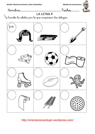 Maribel Martínez Camacho y Ginés Ciudad
Nombre…………………………
http://orientacionandujar.wordpress.com/
Escribe la sílaba por la que empiezan los dibujos
y Ginés Ciudad-Real Método de lectoescritura
………………………………… Fecha
://orientacionandujar.wordpress.com/
LA LETRA P
Escribe la sílaba por la que empiezan los dibujos.
Método de lectoescritura
……………………… Fecha…………
://orientacionandujar.wordpress.com/
 