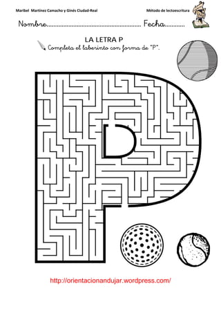 Maribel Martínez Camacho y Ginés Ciudad
Nombre…………………………
http://orientacionandujar.wordpress.com/
Completa el laberinto con forma de “P
y Ginés Ciudad-Real Método de lectoescritura
………………………………… Fecha
://orientacionandujar.wordpress.com/
LA LETRA P
eta el laberinto con forma de “P”.
Método de lectoescritura
……………………… Fecha…………
://orientacionandujar.wordpress.com/
 
