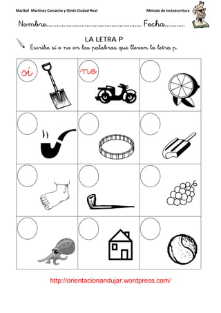 Maribel Martínez Camacho y Ginés Ciudad
Nombre…………………………
http://orientacionandujar.wordpress.com/
Escribe sí o no en la
y Ginés Ciudad-Real Método de lectoescritura
………………………………… Fecha
://orientacionandujar.wordpress.com/
LA LETRA P
sí o no en las palabras que lleven la letra p
Método de lectoescritura
……………………… Fecha…………
://orientacionandujar.wordpress.com/
s palabras que lleven la letra p.
 