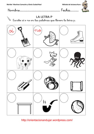Maribel Martínez Camacho y Ginés Ciudad
Nombre…………………………
http://orientacionandujar.wordpress.com/
Escribe sí o no en las palabras que lleven la letra p
y Ginés Ciudad-Real Método de lectoescritura
………………………………… Fecha
://orientacionandujar.wordpress.com/
LA LETRA P
Escribe sí o no en las palabras que lleven la letra p
Método de lectoescritura
……………………… Fecha…………
://orientacionandujar.wordpress.com/
Escribe sí o no en las palabras que lleven la letra p.
 
