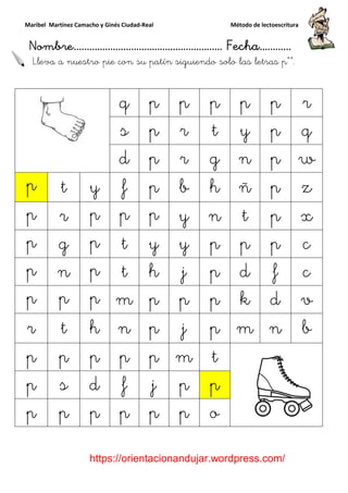 Maribel Martínez Camacho y Ginés Ciudad
Nombre…………………………
https://orientacionandujar.wordpress.com/
Lleva a nuestro pie con su patín
q
s
d
p t y f
p r p p
p g p t
p n p t
p p p m
r t h n
p p p p
p s d f
p p p p
y Ginés Ciudad-Real Método de lectoescritura
………………………………… Fecha
https://orientacionandujar.wordpress.com/
pie con su patín siguiendo solo las
q p p p p
s p r t y
d p r g n
f p b h ñ
p p y n t
t y y p p
t h j p d
m p p p k
n p j p m
p p m t
f j p p
p p p o
Método de lectoescritura
……………………… Fecha…………
https://orientacionandujar.wordpress.com/
s letras p“”.
p r
p q
n p w
ñ p z
p x
p c
f c
d v
m n b
 