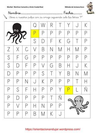Maribel Martínez Camacho y Ginés Ciudad
Nombre…………………………
https://orientacionandujar.wordpress.com/
Lleva a nuestro pulpo con su amigo siguiendo solo las letra
Q
P
S
Z X C V
S F G P
S D F P
D P P P
P P N J
P S F H
P D P P
P V P H
P P P B
y Ginés Ciudad-Real Método de lectoescritura
………………………………… Fecha
https://orientacionandujar.wordpress.com/
Lleva a nuestro pulpo con su amigo siguiendo solo las letra
Q W R T Y
P P P P P
S D F K G
V B N M H
P P P P P
P V G B H
P S T Y B
J K P P P
H P P Y P
P P T Ñ
H N P P
B M K J
Método de lectoescritura
……………………… Fecha…………
https://orientacionandujar.wordpress.com/
Lleva a nuestro pulpo con su amigo siguiendo solo las letras “P”.
J K
P P
T P
M P
P P
J K
N M
T H
L Ñ
 