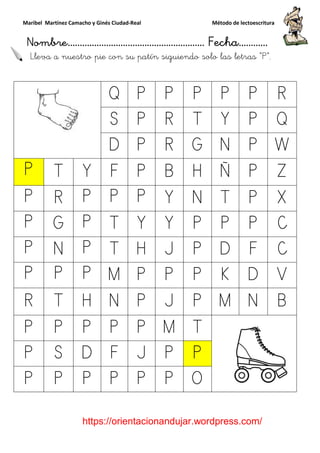 Maribel Martínez Camacho y Ginés Ciudad
Nombre…………………………
https://orientacionandujar.wordpress.com/
Lleva a nuestro pie con su patín
Q
S
D
P T Y F
P R P P
P G P T
P N P T
P P P M
R T H N
P P P P
P S D F
P P P P
y Ginés Ciudad-Real Método de lectoescritura
………………………………… Fecha
https://orientacionandujar.wordpress.com/
pie con su patín siguiendo solo las
Q P P P P
S P R T Y
D P R G N
F P B H Ñ
P P Y N T
T Y Y P P
T H J P D
M P P P K
N P J P M
P P M T
F J P P
P P P O
Método de lectoescritura
……………………… Fecha…………
https://orientacionandujar.wordpress.com/
s letras “P”.
P R
P Q
P W
P Z
P X
P C
F C
D V
N B
 