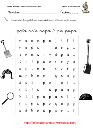Maribel Martínez Camacho y Ginés Ciudad
Nombre…………………………
https://orientacionandujar.wordpress.com/
Encuentra las palabras escondidas en esta sopa de letras
pala pelo
y Ginés Ciudad-Real Método de lectoescritura
………………………………… Fecha
https://orientacionandujar.wordpress.com/
Encuentra las palabras escondidas en esta sopa de letras
pelo papá lupa pupa
Método de lectoescritura
……………………… Fecha…………
https://orientacionandujar.wordpress.com/
Encuentra las palabras escondidas en esta sopa de letras.
papá lupa pupa
 