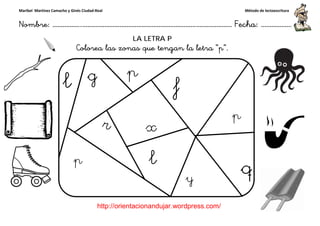 Maribel Martínez Camacho y Ginés Ciudad-Real
Nombre: ……………..………………………………………………………….
http://orientacionandujar.wordpress.com/
Colorea las zonas que tengan la letra “p
……………………………………………….………………… Fecha
://orientacionandujar.wordpress.com/
LA LETRA P
las zonas que tengan la letra “p”.
Método de lectoescritura
………………… Fecha: ………………
 