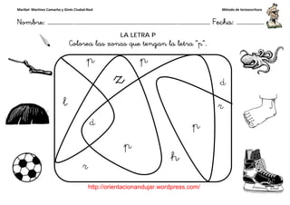 Maribel Martínez Camacho y Ginés Ciudad-Real
Nombre: ……………..………………………………………………………….
http://orientacionandujar.wordpress.com/
Colorea las zonas que tengan la letra “p
……………………………………………….………………… Fecha
://orientacionandujar.wordpress.com/
LA LETRA P
las zonas que tengan la letra “p”.
Método de lectoescritura
………………… Fecha: ………………
 
