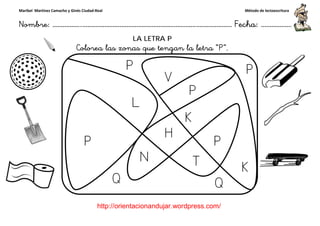 Maribel Martínez Camacho y Ginés Ciudad-Real
Nombre: ……………..………………………………………………………….
http://orientacionandujar.wordpress.com/
Colorea las zonas que tengan la letra “P
……………………………………………….………………… Fecha
://orientacionandujar.wordpress.com/
LA LETRA P
Colorea las zonas que tengan la letra “P”.
Método de lectoescritura
………………… Fecha: ………………
 