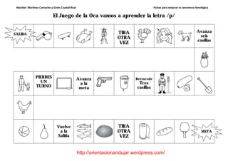 Maribel Martínez Camacho y Ginés Ciudad-Real Fichas para mejorar la conciencia fonológica
http://orientacionandujar.wordpress.com/
El Juego de la Oca vamos a aprender la letra /p/
TIRA
OTRA
VEZ
Avanza
seis
casillas
PIERDES
UN
TURNO
Avanza
a la
meta
Retrocede
Tres
casillas
Vuelve
a la
Salida
TIRA
OTRA
VEZ
SALIDA
META
 