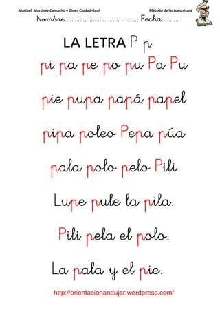 Maribel Martínez Camacho y Ginés Ciudad-Real Método de lectoescritura
Nombre……………………………..……… Fecha…………
http://orientacionandujar.wordpress.com/
LA LETRA P p
ppppiiii ppppaaaa ppppeeee ppppoooo ppppuuuu PPPPaaaa PPPPuuuu
ppppieieieie ppppuuuuppppaaaa ppppaaaappppáááá ppppaaaappppelelelel
ppppiiiippppaaaa ppppoleooleooleooleo PPPPeeeeppppaaaa ppppúaúaúaúa
ppppalaalaalaala ppppoloolooloolo ppppeloeloeloelo PPPPiliiliiliili
LuLuLuLuppppeeee ppppule laule laule laule la ppppila.ila.ila.ila.
PPPPiliiliiliili ppppela elela elela elela el ppppolo.olo.olo.olo.
LaLaLaLa ppppala y elala y elala y elala y el ppppie.ie.ie.ie.
 
