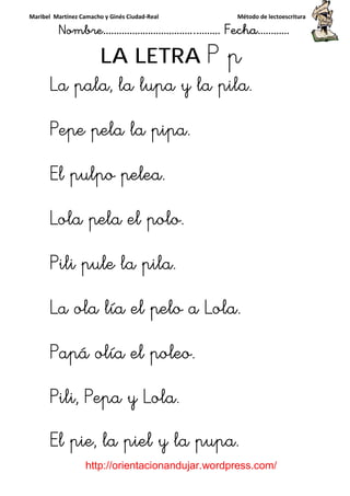Maribel Martínez Camacho y Ginés Ciudad-Real Método de lectoescritura
Nombre……………………………..……… Fecha…………
http://orientacionandujar.wordpress.com/
LA LETRA P p
La pala, la lupa y la pila.La pala, la lupa y la pila.La pala, la lupa y la pila.La pala, la lupa y la pila.
Pepe pela la pipa.Pepe pela la pipa.Pepe pela la pipa.Pepe pela la pipa.
El pulpo pelea.El pulpo pelea.El pulpo pelea.El pulpo pelea.
Lola pela el polo.Lola pela el polo.Lola pela el polo.Lola pela el polo.
Pili pule la pila.Pili pule la pila.Pili pule la pila.Pili pule la pila.
La olaLa olaLa olaLa ola lía el pelo a Lola.lía el pelo a Lola.lía el pelo a Lola.lía el pelo a Lola.
Papá olía el poleo.Papá olía el poleo.Papá olía el poleo.Papá olía el poleo.
Pili, Pepa y Lola.Pili, Pepa y Lola.Pili, Pepa y Lola.Pili, Pepa y Lola.
El pie, la piel y la pupa.El pie, la piel y la pupa.El pie, la piel y la pupa.El pie, la piel y la pupa.
 