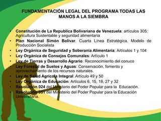 FUNDAMENTACIÓN LEGAL DEL PROGRAMA TODAS LAS
                   MANOS A LA SIEMBRA


•   Constitución de La Republica Bolivariana de Venezuela: artículos 305:
    Agricultura Sustentable y seguridad alimentaria
•   Plan Nacional Simón Bolívar. Cuarta Línea Estratégica. Modelo de
    Producción Socialista
•   Ley Orgánica de Seguridad y Soberanía Alimentaría: Artículos 1 y 104
•   Ley Orgánica de Consejos Comunales: Artículo 1
•   Ley de Tierras y Desarrollo Agrario: Reconocimiento del conuco
•   Ley Forestal de Suelos y Aguas: Conservación, fomento y
    aprovechamiento de los recursos naturales.
•   Ley de Salud Agrícola Integral: Artículo 49 y 50
•   Ley Orgánica de Educación: Artículos 6, 15, 18, 27 y 32
•   Resolución 024 del Ministerio del Poder Popular para la Educación.
•   Resolución 351 del Ministerio del Poder Popular para la Educación
    Universitaria.
 