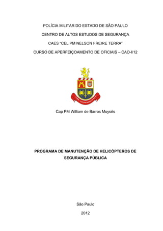 POLÍCIA MILITAR DO ESTADO DE SÃO PAULO
CENTRO DE ALTOS ESTUDOS DE SEGURANÇA
CAES “CEL PM NELSON FREIRE TERRA”
CURSO DE APERFEIÇOAMENTO DE OFICIAIS – CAO-I/12
Cap PM William de Barros Moysés
PROGRAMA DE MANUTENÇÃO DE HELICÓPTEROS DE
SEGURANÇA PÚBLICA
São Paulo
2012
 