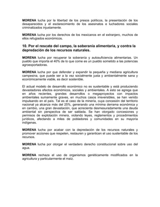 MORENA lucha por la libertad de los presos políticos, la presentación de los
desaparecidos y el esclarecimiento de los asesinatos e luchadores sociales
criminalizados injustamente.
MORENA lucha por los derechos de los mexicanos en el extranjero, muchos de
ellos refugiados económicos.
10. Por el rescate del campo, la soberanía alimentaria, y contra la
depredación de los recursos naturales.
MORENA lucha por recuperar la soberanía y autosuficiencia alimentarias. Un
pueblo que importa el 40% de lo que come es un pueblo sometido a las potencias
agroexportadoras.
MORENA lucha por que defender y expandir la pequeña y mediana agricultura
campesina, que puede ser a la vez socialmente justa y ambientalmente sana y
económicamente viable, es decir sostenible.
El actual modelo de desarrollo económico no es sustentable y está produciendo
devastadores efectos económicos, sociales y ambientales. A esto se agrega que
en años recientes, grandes desarrollos o megaproyectos con impactos
ambientales sumamente graves, en muchos casos irreversibles, se han venido
impulsando en el país. Tal es el caso de la minería, cuya concesión del territorio
nacional ya alcanza más del 25%, generando una mínima derrama económica y
en cambio, una gran devastación, que acrecienta desmesuradamente una deuda
ambiental sin perspectiva de ser saldada. Se han otorgado concesiones y
permisos de explotación minera, violando leyes, reglamentos y procedimientos
jurídicos, afectando a miles de pobladores y comunidades en su mayoría
indígenas.
MORENA lucha por acabar con la depredación de los recursos naturales y
promover acciones que respeten, restauren y garanticen el uso sustentable de los
recursos.
MORENA lucha por otorgar el verdadero derecho constitucional sobre uso del
agua.
MORENA rechaza el uso de organismos genéticamente modificados en la
agricultura y particularmente el maíz.
 