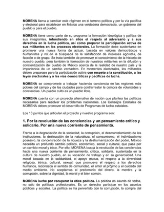 MORENA llama a cambiar este régimen en el terreno político y por la vía pacífica
y electoral para establecer en México una verdadera democracia, un gobierno del
pueblo y para el pueblo.
MORENA tiene como parte de su programa la formación ideológica y política de
sus integrantes, infundiendo en ellos el respeto al adversario y a sus
derechos en la lucha política, así como preparar la participación activa de
sus militantes en los procesos electorales. La formación debe sustentarse en
promover una nueva forma de actuar, basada en valores democráticos y
humanistas y no en la búsqueda de la satisfacción de intereses egoístas, de
facción o de grupo. Se trata también de promover el conocimiento de la historia de
nuestro pueblo, pero también la formación de nuestros militantes en la difusión y
concientización del pueblo de México acerca de la realidad de nuestro país y la
importancia de un cambio verdadero. En momentos electorales, los militantes
deben preparase para la participación activa con respeto a la constitución, a las
leyes electorales y a las vías democráticas y pacificas de lucha.
MORENA se compromete a trabajar haciendo conciencia en las regiones más
pobres del campo y de las ciudades para contrarrestar la compra de voluntades y
conciencias. Un pueblo culto es un pueblo libre.
MORENA cuenta con un proyecto alternativo de nación que plantea las políticas
necesarias para resolver los problemas nacionales. Los Consejos Estatales de
MORENA deben promover el desarrollo de Programas de lucha estatales.
Los 10 puntos que articulan el proyecto y nuestro programa son:
1. Por la revolución de las conciencias y un pensamiento crítico y
solidario. Por una nueva corriente de pensamiento.
Frente a la degradación de la sociedad, la corrupción, el desmantelamiento de las
instituciones, la destrucción de la naturaleza, el consumismo, el individualismo
posesivo, la concentración de la riqueza y la deshumanización del poder, México
necesita un profundo cambio político, económico, social y cultural, que pasa por
un cambio moral y ético. Por ello, MORENA busca la revolución de las conciencias
hacia una nueva corriente de pensamiento, crítica, solidaria, sustentada en la
cultura de nuestro pueblo, en su vocación de trabajo y en su generosidad. Una
moral basada en la solidaridad, el apoyo mutuo, el respeto a la diversidad
religiosa, étnica, cultural, sexual, que promueva el respeto a los derechos
humanos, reconozca el sentido de comunidad, el amor al prójimo y el cuidado del
medio ambiente. No aceptamos el predominio del dinero, la mentira y la
corrupción, sobre la dignidad, la moral y el bien común.
MORENA lucha por recuperar la ética política. La política es asunto de todos,
no sólo de políticos profesionales. Es un derecho participar en los asuntos
públicos y sociales. La política se ha pervertido con la corrupción, la compra del
 