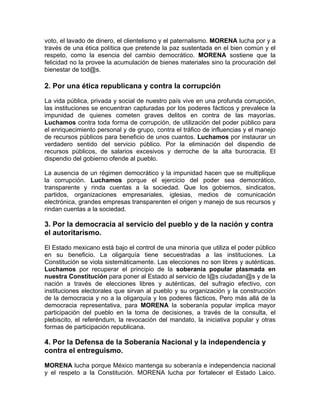 voto, el lavado de dinero, el clientelismo y el paternalismo. MORENA lucha por y a
través de una ética política que pretende la paz sustentada en el bien común y el
respeto, como la esencia del cambio democrático. MORENA sostiene que la
felicidad no la provee la acumulación de bienes materiales sino la procuración del
bienestar de tod@s.
2. Por una ética republicana y contra la corrupción
La vida pública, privada y social de nuestro país vive en una profunda corrupción,
las instituciones se encuentran capturadas por los poderes fácticos y prevalece la
impunidad de quienes cometen graves delitos en contra de las mayorías.
Luchamos contra toda forma de corrupción, de utilización del poder público para
el enriquecimiento personal y de grupo, contra el tráfico de influencias y el manejo
de recursos públicos para beneficio de unos cuantos. Luchamos por instaurar un
verdadero sentido del servicio público. Por la eliminación del dispendio de
recursos públicos, de salarios excesivos y derroche de la alta burocracia. El
dispendio del gobierno ofende al pueblo.
La ausencia de un régimen democrático y la impunidad hacen que se multiplique
la corrupción. Luchamos porque el ejercicio del poder sea democrático,
transparente y rinda cuentas a la sociedad. Que los gobiernos, sindicatos,
partidos, organizaciones empresariales, iglesias, medios de comunicación
electrónica, grandes empresas transparenten el origen y manejo de sus recursos y
rindan cuentas a la sociedad.
3. Por la democracia al servicio del pueblo y de la nación y contra
el autoritarismo.
El Estado mexicano está bajo el control de una minoría que utiliza el poder público
en su beneficio. La oligarquía tiene secuestradas a las instituciones. La
Constitución se viola sistemáticamente. Las elecciones no son libres y auténticas.
Luchamos por recuperar el principio de la soberanía popular plasmada en
nuestra Constitución para poner al Estado al servicio de l@s ciudadan@s y de la
nación a través de elecciones libres y auténticas, del sufragio efectivo, con
instituciones electorales que sirvan al pueblo y su organización y la construcción
de la democracia y no a la oligarquía y los poderes fácticos, Pero más allá de la
democracia representativa, para MORENA la soberanía popular implica mayor
participación del pueblo en la toma de decisiones, a través de la consulta, el
plebiscito, el referéndum, la revocación del mandato, la iniciativa popular y otras
formas de participación republicana.
4. Por la Defensa de la Soberanía Nacional y la independencia y
contra el entreguismo.
MORENA lucha porque México mantenga su soberanía e independencia nacional
y el respeto a la Constitución. MORENA lucha por fortalecer el Estado Laico.
 