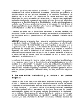 Luchamos por el respeto irrestricto al artículo 27 Constitucional. Los gobiernos
neoliberales han violado el mandato de nuestra Constitución que garantiza el
aprovechamiento de los recursos naturales y las industrias estratégicas en
beneficio de la sociedad. Las actividades del sector energético han sido
convertidas en negocios privados. Se ha desplazado y sustituido las capacidades
nacionales de ejecución y desarrollo tecnológico, al grado de convertir a Petróleos
Mexicanos y la Comisión Federal de Electricidad en simples administradoras de
contratos que favorecen predominantemente a extranjeros. Es indeclinable el
derecho de la Nación sobre el territorio y los recursos estratégicos, que deben ser
administrados en beneficio de los mexicanos.
Luchamos por poner fin a la privatización de Pemex, la industria eléctrica y del
patrimonio cultural. Luchamos contra la entrega del territorio a empresas mineras
que devastan el territorio, generan pobreza, no pagan impuestos y dañan el medio
ambiente.
MORENA lucha por una nación libre y soberana, verdaderamente independiente,
en donde la relación con Estados Unidos no esté sustentada en la subordinación,
el intervencionismo y la militarización, sino en el respeto a la soberanía y en la
cooperación para el desarrollo, en los temas del crecimiento económico y la
generación de empleos para enfrentar las causas que originan el fenómeno
migratorio, así como la protección de los derechos humanos y laborales de
nuestros compatriotas que viven del otro lado de la frontera. MORENA establecerá
la solidaridad con las luchas justas de los pueblos de todo el mundo, por su
soberanía y la autodeterminación.
La defensa de la soberanía nacional implica también reconstruir la política hacia
otras naciones, promoviendo la descolonización y la igualdad soberana entre los
Estados, la no intervención y la solución pacífica de controversias, la solidaridad
entre pueblos, defendiendo a los migrantes, proyectando los valores históricos de
independencia y libertad, negados y traicionados por los últimos gobiernos. México
debe recuperar su pertenencia a América Latina y el Caribe, mirar hacia los países
del sur.
5. Por una nación pluricultural y el respeto a los pueblos
indígenas.
México es uno de los tres países con mayor diversidad cultural y biológica del
mundo. El corazón de esta doble riqueza, herencia milenaria, está en los pueblos
indígenas y en las comunidades agrarias, en sus relaciones con la naturaleza y en
la vida comunitaria. El colonialismo cultural ha negado la diversidad, imponiendo
una visión nacional única y excluyente, de la misma forma que los modelos
agroindustriales acaban con la enorme variedad de recursos de la naturaleza y
con el modo de vida campesino. Un México pluricultural y biodiverso implica crear
nuevas condiciones democráticas, de igualdad y equidad para los pueblos
originarios, no sólo culturales sino también económicas, políticas y sociales, así
 