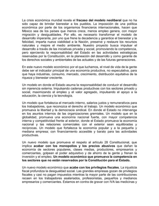 La crisis económica mundial revela el fracaso del modelo neoliberal que no ha
sido capaz de brindar bienestar a los pueblos. La imposición de una política
económica por parte de los organismos financieros internacionales, hacen que
México sea de los países que menos crece, menos empleo genera, con mayor
migración y desigualdades. Por ello, es necesario transformar el modelo de
desarrollo imperante, por uno que frene la decadencia y garantice el bienestar y la
felicidad, imparta nueva viabilidad a la Nación, preserve y restaure los recursos
naturales y mejore el medio ambiente. Nuestro proyecto busca impulsar el
desarrollo a través de las iniciativas privada y social, promoviendo la competencia,
pero ejerciendo la responsabilidad del Estado en las actividades estratégicas
reservadas por la Constitución, en la planeación del desarrollo y como garante de
los derechos sociales y ambientales de las actuales y de las futuras generaciones.
En este nuevo modelo económico por el que luchamos, el nivel de vida de la gente
debe ser el indicador principal de una economía productiva, no especulativa, para
que haya industrias, consumo, mercado, crecimiento, distribución equitativa de la
riqueza y bienestar creciente.
Un modelo en donde el Estado asuma la responsabilidad de conducir el desarrollo
sin injerencia externa. Impulsando cadenas productivas con los sectores privado y
social, maximizando el empleo y el valor agregado, impulsando el apoyo a la
educación, la ciencia y la tecnología.
Un modelo que fortalezca el mercado interno, salarios justos y remunerativos para
los trabajadores, que reconozca el derecho al trabajo. Un modelo económico que
promueva la libertad y la democracia sindical. En donde el Estado no intervenga
en los asuntos internos de las organizaciones gremiales. Un modelo que en la
globalidad, promueva una economía nacional fuerte, con mayor competencia
interna y competitividad frente al exterior, donde el Estado promueva la economía
nacional y las relaciones comerciales con el exterior sean equilibradas y
recíprocas. Un modelo que fortalezca la economía popular y a la pequeña y
mediana empresa; con financiamiento accesible y barato para las actividades
productivas.
Un nuevo modelo que promueva el respeto al artículo 28 Constitucional, que
implica acabar con los monopolios y los precios abusivos que dañan la
economía de sectores populares, clases medias, productores, empresarios y
comerciantes, golpean el poder adquisitivo y de ahorro de la gente y frenan la
inversión y el empleo. Un modelo económico que promueva la competencia en
los sectores que no están reservados por la Constitución para el Estado.
Un nuevo modelo económico que acabe con los privilegios fiscales. La injusticia
fiscal profundiza la desigualdad social. Las grandes empresas gozan de privilegios
fiscales y casi no pagan impuestos mientras la mayor parte de las contribuciones
recaen en los trabajadores asalariados, profesionistas, pequeños y medianos
empresarios y comerciantes. Estamos en contra de gravar con IVA las medicinas y
 