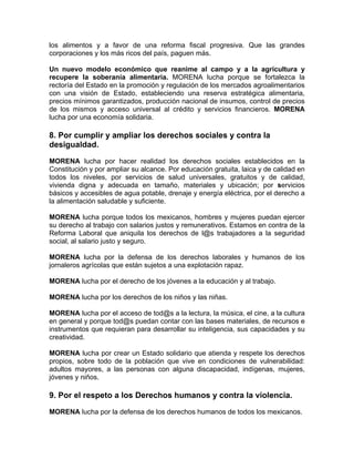 los alimentos y a favor de una reforma fiscal progresiva. Que las grandes
corporaciones y los más ricos del país, paguen más.
Un nuevo modelo económico que reanime al campo y a la agricultura y
recupere la soberanía alimentaria. MORENA lucha porque se fortalezca la
rectoría del Estado en la promoción y regulación de los mercados agroalimentarios
con una visión de Estado, estableciendo una reserva estratégica alimentaria,
precios mínimos garantizados, producción nacional de insumos, control de precios
de los mismos y acceso universal al crédito y servicios financieros. MORENA
lucha por una economía solidaria.
8. Por cumplir y ampliar los derechos sociales y contra la
desigualdad.
MORENA lucha por hacer realidad los derechos sociales establecidos en la
Constitución y por ampliar su alcance. Por educación gratuita, laica y de calidad en
todos los niveles, por servicios de salud universales, gratuitos y de calidad,
vivienda digna y adecuada en tamaño, materiales y ubicación; por servicios
básicos y accesibles de agua potable, drenaje y energía eléctrica, por el derecho a
la alimentación saludable y suficiente.
MORENA lucha porque todos los mexicanos, hombres y mujeres puedan ejercer
su derecho al trabajo con salarios justos y remunerativos. Estamos en contra de la
Reforma Laboral que aniquila los derechos de l@s trabajadores a la seguridad
social, al salario justo y seguro.
MORENA lucha por la defensa de los derechos laborales y humanos de los
jornaleros agrícolas que están sujetos a una explotación rapaz.
MORENA lucha por el derecho de los jóvenes a la educación y al trabajo.
MORENA lucha por los derechos de los niños y las niñas.
MORENA lucha por el acceso de tod@s a la lectura, la música, el cine, a la cultura
en general y porque tod@s puedan contar con las bases materiales, de recursos e
instrumentos que requieran para desarrollar su inteligencia, sus capacidades y su
creatividad.
MORENA lucha por crear un Estado solidario que atienda y respete los derechos
propios, sobre todo de la población que vive en condiciones de vulnerabilidad:
adultos mayores, a las personas con alguna discapacidad, indígenas, mujeres,
jóvenes y niños.
9. Por el respeto a los Derechos humanos y contra la violencia.
MORENA lucha por la defensa de los derechos humanos de todos los mexicanos.
 