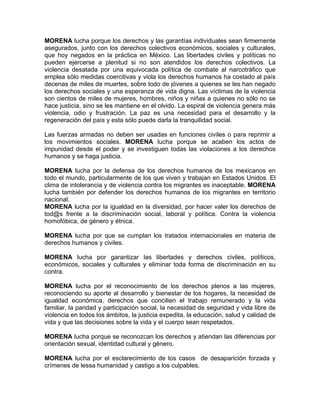 MORENA lucha porque los derechos y las garantías individuales sean firmemente
asegurados, junto con los derechos colectivos económicos, sociales y culturales,
que hoy negados en la práctica en México. Las libertades civiles y políticas no
pueden ejercerse a plenitud si no son atendidos los derechos colectivos. La
violencia desatada por una equivocada política de combate al narcotráfico que
emplea sólo medidas coercitivas y viola los derechos humanos ha costado al país
decenas de miles de muertes, sobre todo de jóvenes a quienes se les han negado
los derechos sociales y una esperanza de vida digna. Las víctimas de la violencia
son cientos de miles de mujeres, hombres, niños y niñas a quienes no sólo no se
hace justicia, sino se les mantiene en el olvido. La espiral de violencia genera más
violencia, odio y frustración. La paz es una necesidad para el desarrollo y la
regeneración del país y esta sólo puede darla la tranquilidad social.
Las fuerzas armadas no deben ser usadas en funciones civiles o para reprimir a
los movimientos sociales. MORENA lucha porque se acaben los actos de
impunidad desde el poder y se investiguen todas las violaciones a los derechos
humanos y se haga justicia.
MORENA lucha por la defensa de los derechos humanos de los mexicanos en
todo el mundo, particularmente de los que viven y trabajan en Estados Unidos. El
clima de intolerancia y de violencia contra los migrantes es inaceptable. MORENA
lucha también por defender los derechos humanos de los migrantes en territorio
nacional.
MORENA lucha por la igualdad en la diversidad, por hacer valer los derechos de
tod@s frente a la discriminación social, laboral y política. Contra la violencia
homofóbica, de género y étnica.
MORENA lucha por que se cumplan los tratados internacionales en materia de
derechos humanos y civiles.
MORENA lucha por garantizar las libertades y derechos civiles, políticos,
económicos, sociales y culturales y eliminar toda forma de discriminación en su
contra.
MORENA lucha por el reconocimiento de los derechos plenos a las mujeres,
reconociendo su aporte al desarrollo y bienestar de los hogares, la necesidad de
igualdad económica, derechos que concilien el trabajo remunerado y la vida
familiar, la paridad y participación social, la necesidad de seguridad y vida libre de
violencia en todos los ámbitos, la justicia expedita, la educación, salud y calidad de
vida y que las decisiones sobre la vida y el cuerpo sean respetados.
MORENA lucha porque se reconozcan los derechos y atiendan las diferencias por
orientación sexual, identidad cultural y género.
MORENA lucha por el esclarecimiento de los casos de desaparición forzada y
crímenes de lessa humanidad y castigo a los culpables.
 