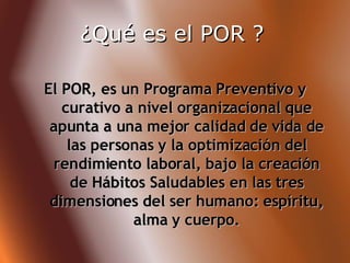 El POR, es un Programa Preventivo y curativo a nivel organizacional que apunta a una mejor calidad de vida de las personas y la optimización del rendimiento laboral, bajo la creación de Hábitos Saludables en las tres dimensiones del ser humano: espíritu, alma y cuerpo. ¿Qué es el POR ?   