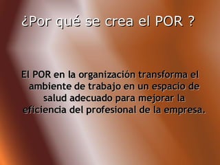 ¿Por qué se crea el POR ?   El POR en la organización transforma el ambiente de trabajo en un espacio de salud adecuado para mejorar la eficiencia del profesional de la empresa. 