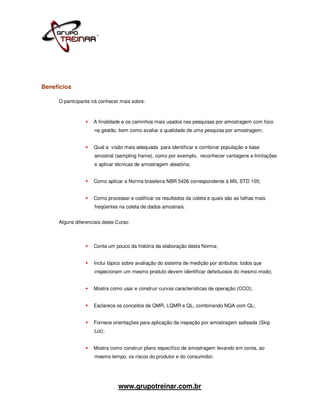 Benefícios

     O participante irá conhecer mais sobre:



                    A finalidade e os caminhos mais usados nas pesquisas por amostragem com foco
                     na gestão, bem como avaliar a qualidade de uma pesquisa por amostragem;


                    Qual a visão mais adequada para identificar e combinar população e base
                     amostral (sampling frame), como por exemplo, reconhecer vantagens e limitações
                     e aplicar técnicas de amostragem aleatória;


                    Como aplicar a Norma brasileira NBR 5426 correspondente à MIL STD 105;


                    Como processar e codificar os resultados da coleta e quais são as falhas mais
                     freqüentes na coleta de dados amostrais.


     Alguns diferenciais deste Curso:



                    Conta um pouco da história da elaboração desta Norma;


                    Inclui tópico sobre avaliação do sistema de medição por atributos: todos que
                     inspecionam um mesmo produto devem identificar defeituosos do mesmo modo;


                    Mostra como usar e construir curvas características de operação (CCO);


                    Esclarece os conceitos de QMR, LQMR e QL, combinando NQA com QL;


                    Fornece orientações para aplicação da inspeção por amostragem salteada (Skip
                     Lot);


                    Mostra como construir plano específico de amostragem levando em conta, ao
                     mesmo tempo, os riscos do produtor e do consumidor.




                               www.grupotreinar.com.br
 