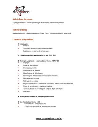 Metodologia de ensino
Exposição interativa com a apresentação de exemplos e exercícios práticos



Material Didático
Apresentação com o apoio de slides em Power Point e complementada por exercícios.



Conteúdo Programático

       1. Introdução
               Histórico
               Vantagens e desvantagens da amostragem
               Suposições em planos de amostragem

       2. Comentários sobre a elaboração da MIL STD 105D


       3. Definições, conceitos e aplicação da Norma NBR 5426
               Inspeção
               Inspeção por atributos
               Unidade de produto
               Classificação de defeitos
               Classificação de defeituosos
               Porcentagem defeituosa e defeitos / cem unidades
               NQA e escolha do nível
               Retirada de amostras
               Regime de inspeção e sistema de comutação: normal, atenuada e severa
               Plano de amostragem e níveis de inspeção
               Tipos de planos de amostragem: simples, duplo e múltiplo
               Aplicação


       4. Avaliação do sistema de medição por atributos


       5. Uso habitual da Norma 5426
                Comentários e limitação do uso
                 Exercícios com plano de amostragem simples




                                  www.grupotreinar.com.br
 