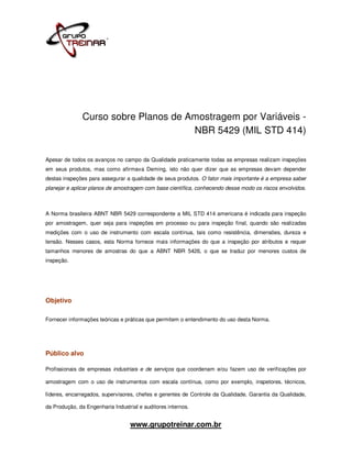 Curso sobre Planos de Amostragem por Variáveis -
                                      NBR 5429 (MIL STD 414)

Apesar de todos os avanços no campo da Qualidade praticamente todas as empresas realizam inspeções
em seus produtos, mas como afirmava Deming, isto não quer dizer que as empresas devam depender
destas inspeções para assegurar a qualidade de seus produtos. O fator mais importante é a empresa saber
planejar e aplicar planos de amostragem com base científica, conhecendo desse modo os riscos envolvidos.



A Norma brasileira ABNT NBR 5429 correspondente a MIL STD 414 americana é indicada para inspeção
por amostragem, quer seja para inspeções em processo ou para inspeção final, quando são realizadas
medições com o uso de instrumento com escala contínua, tais como resistência, dimensões, dureza e
tensão. Nesses casos, esta Norma fornece mais informações do que a inspeção por atributos e requer
tamanhos menores de amostras do que a ABNT NBR 5426, o que se traduz por menores custos de
inspeção.




Objetivo

Fornecer informações teóricas e práticas que permitem o entendimento do uso desta Norma.




Público alvo

Profissionais de empresas industriais e de serviços que coordenam e/ou fazem uso de verificações por

amostragem com o uso de instrumentos com escala contínua, como por exemplo, inspetores, técnicos,

líderes, encarregados, supervisores, chefes e gerentes de Controle da Qualidade, Garantia da Qualidade,

da Produção, da Engenharia Industrial e auditores internos.


                                  www.grupotreinar.com.br
 