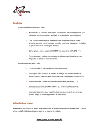 Benefícios

       O participante irá conhecer mais sobre:


                       A finalidade e os caminhos mais usados nas pesquisas por amostragem com foco
                       na gestão, bem como avaliar a qualidade de uma pesquisa por amostragem;


                       Qual a visão mais adequada para identificar e combinar população e base
                       amostral (sampling frame), como por exemplo, reconhecer vantagens e limitações
                       e aplicar técnicas de amostragem aleatória;


                       Como aplicar a Norma brasileira NBR 5429 correspondente à MIL STD 414;


                       Como processar e codificar os resultados da coleta e quais são as falhas mais
                       freqüentes na coleta de dados amostrais.


       Alguns diferenciais deste Curso:


                       Conta um pouco da história da elaboração desta Norma;


                       Inclui tópico sobre avaliação do sistema de medição por atributos: todos que
                       inspecionam um mesmo produto devem identificar defeituosos do mesmo modo;


                       Mostra como usar e construir curvas características de operação (CCO);


                       Esclarece os conceitos de QMR, LQMR e QL, combinando NQA com QL;


                       Mostra como construir plano específico de amostragem levando em conta, ao
                       mesmo tempo, os riscos do produtor e do consumidor.




Metodologia de ensino

Apresentação com o apoio da Norma ABNT NBR5429 e de slides complementada por exercícios. O uso de
software está limitado às explicações relativas ao sistema de medição.




                                  www.grupotreinar.com.br
 